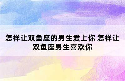 怎样让双鱼座的男生爱上你 怎样让双鱼座男生喜欢你